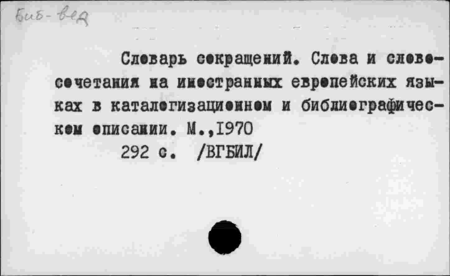 ﻿
Словарь сокращений. Слова и словосочетания на иностранных европейских языках в каталогизациоином и библиографическом описании. М.,1970
292 с. /ВГБИЛ/